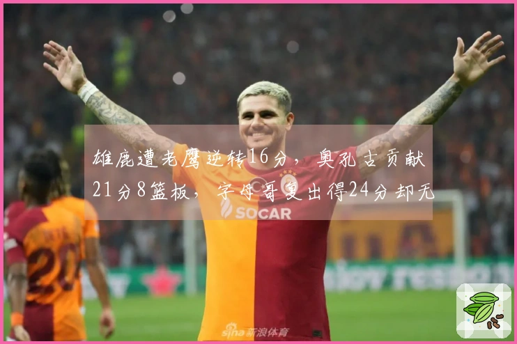 雄鹿遭老鹰逆转16分，奥孔古贡献21分8篮板，字母哥复出得24分却无力回天