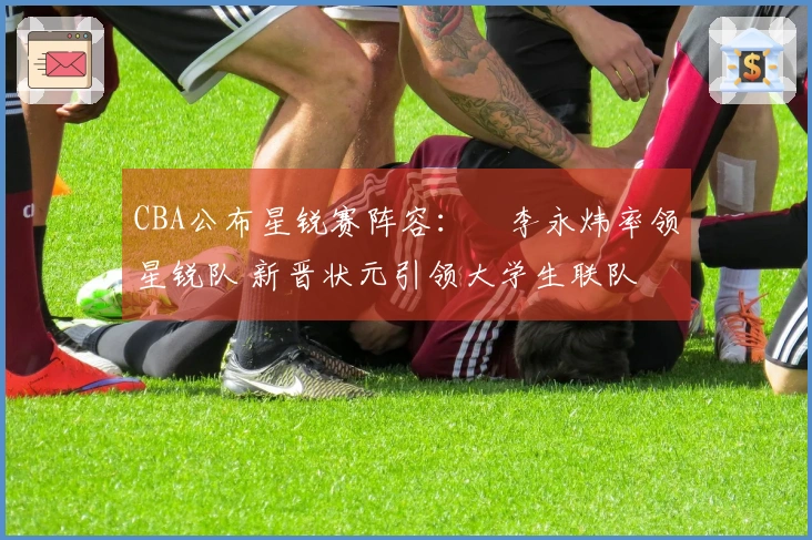 CBA公布星锐赛阵容：偰李永炜率领星锐队 新晋状元引领大学生联队