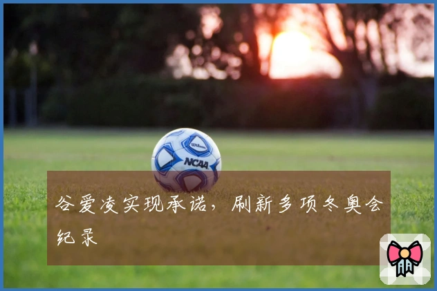 谷爱凌实现承诺，刷新多项冬奥会纪录