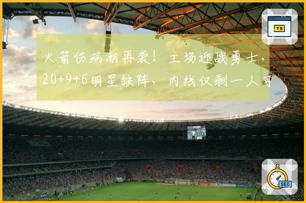 火箭伤病潮再袭！主场迎战勇士，20+9+6明星缺阵，内线仅剩一人可用
