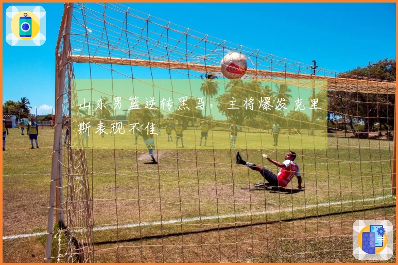 山东男篮逆转黑马，主将爆发克里斯表现不佳