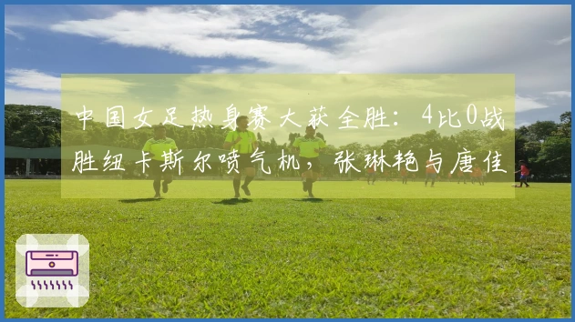 中国女足热身赛大获全胜：4比0战胜纽卡斯尔喷气机，张琳艳与唐佳丽齐发威