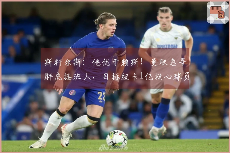 斯科尔斯：他优于赖斯！曼联急寻胖虎接班人，目标纽卡1亿核心球员？