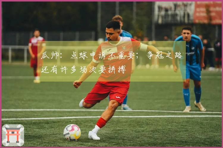 瓜帅：点球申诉不重要；争冠之路还有许多场次要拼搏