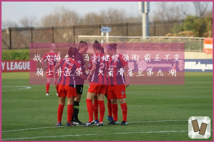 战力排名：马刺继续领衔 前五不变 骑士升至第六 火箭滑落至第九 湖人占第十一 勇士排行第十八