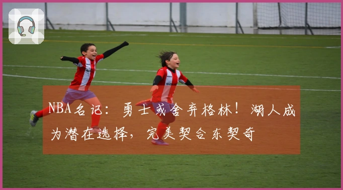 NBA名记：勇士或舍弃格林！湖人成为潜在选择，完美契合东契奇