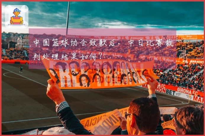 中国篮球协会致歉后，中日比赛裁判处理结果如何？