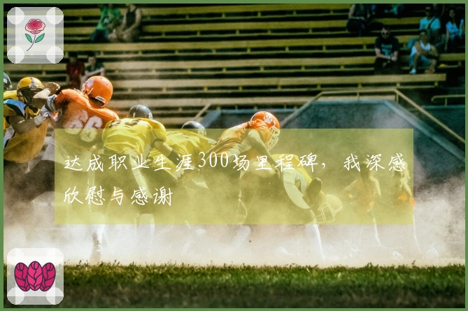 达成职业生涯300场里程碑，我深感欣慰与感谢
