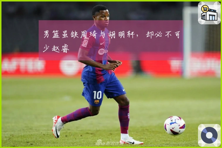 男篮虽缺周琦与胡明轩，却必不可少赵睿