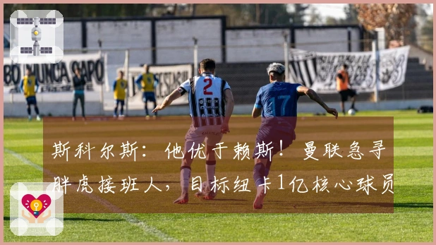 斯科尔斯：他优于赖斯！曼联急寻胖虎接班人，目标纽卡1亿核心球员？