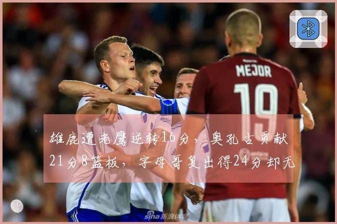 雄鹿遭老鹰逆转16分，奥孔古贡献21分8篮板，字母哥复出得24分却无力回天