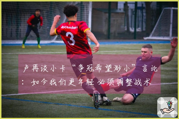 卢再谈小卡“争冠希望渺小”言论：如今我们更年轻 必须调整战术