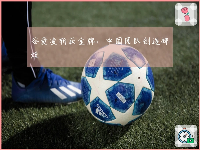 谷爱凌斩获金牌，中国团队创造辉煌