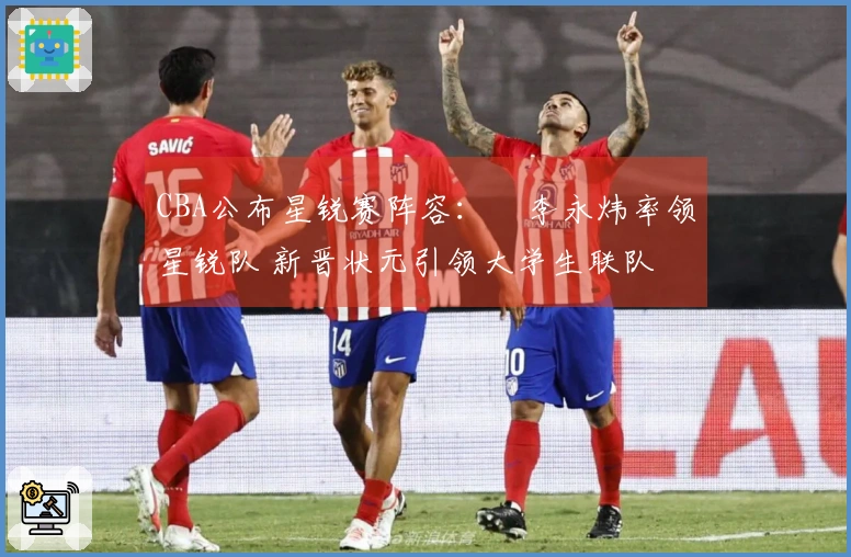 CBA公布星锐赛阵容：偰李永炜率领星锐队 新晋状元引领大学生联队