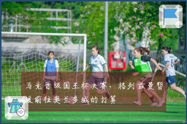 马竞晋级国王杯决赛，格列兹曼暂缓前往奥兰多城的打算