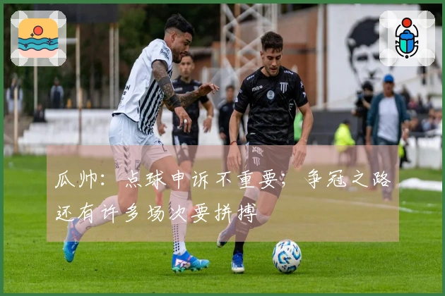 瓜帅：点球申诉不重要；争冠之路还有许多场次要拼搏
