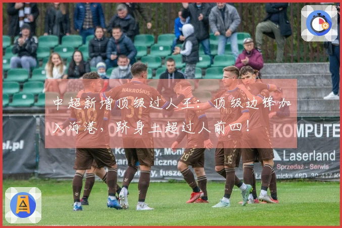 中超新增顶级过人王：顶级边锋加入海港，跻身土超过人前四！