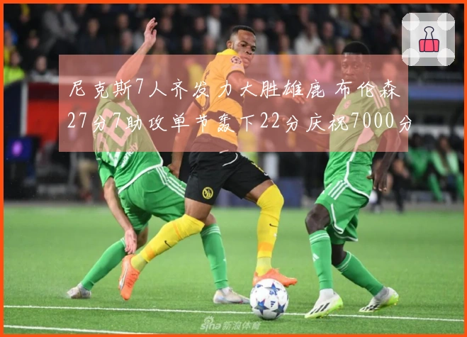 尼克斯7人齐发力大胜雄鹿 布伦森27分7助攻单节轰下22分庆祝7000分里程碑