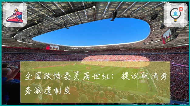 全国政协委员周世虹：提议取消劳务派遣制度