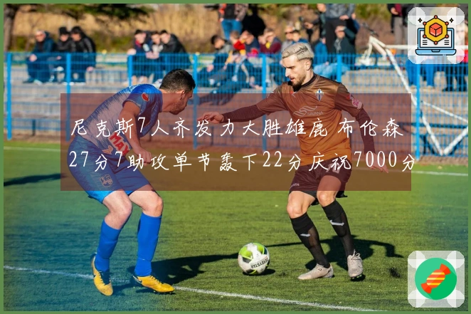 尼克斯7人齐发力大胜雄鹿 布伦森27分7助攻单节轰下22分庆祝7000分里程碑