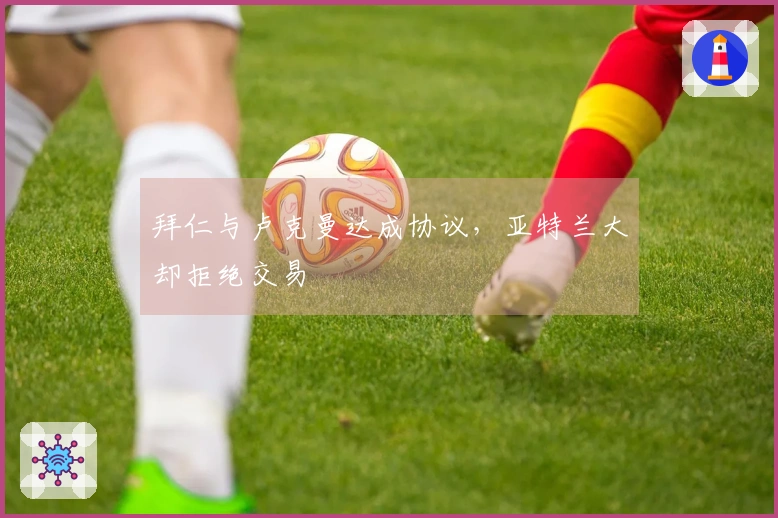 拜仁与卢克曼达成协议，亚特兰大却拒绝交易