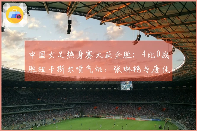 中国女足热身赛大获全胜：4比0战胜纽卡斯尔喷气机，张琳艳与唐佳丽齐发威