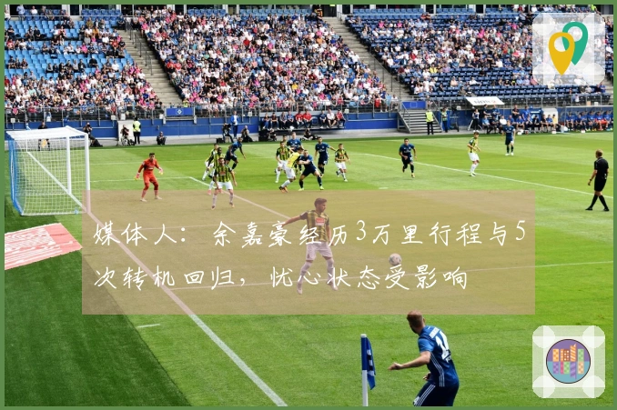 媒体人：余嘉豪经历3万里行程与5次转机回归，忧心状态受影响