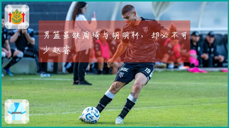 男篮虽缺周琦与胡明轩，却必不可少赵睿