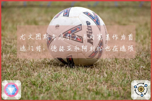 尤文图斯考虑引入卡内塞基作为首选门将，德赫亚和阿利松也在选项中