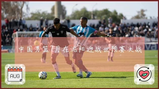 中国男篮7月在沈阳迎战世预赛决战