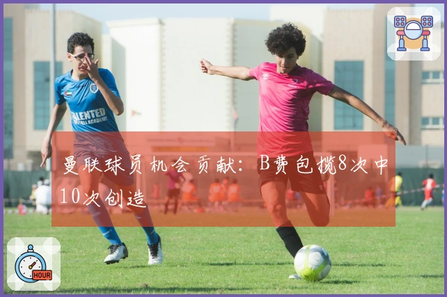 曼联球员机会贡献：B费包揽8次中10次创造