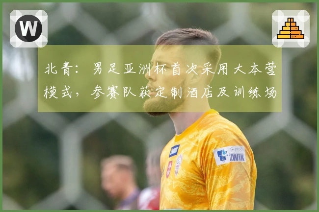 北青：男足亚洲杯首次采用大本营模式，参赛队获定制酒店及训练场地