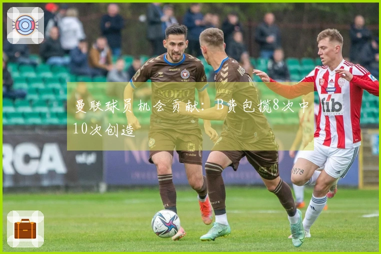 曼联球员机会贡献：B费包揽8次中10次创造